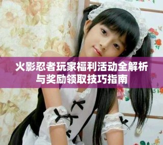 火影忍者玩家福利活动全解析与奖励领取技巧指南