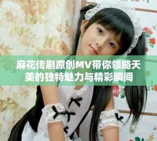 麻花传剧原创MV带你领略天美的独特魅力与精彩瞬间