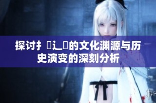 探讨扌喿辶畐的文化渊源与历史演变的深刻分析