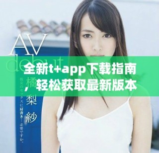全新t+app下载指南，轻松获取最新版本与使用技巧