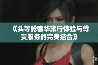 《头等舱奢华旅行体验与尊贵服务的完美结合》