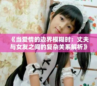 《当爱情的边界模糊时：丈夫与女友之间的复杂关系解析》