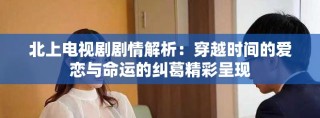北上电视剧剧情解析：穿越时间的爱恋与命运的纠葛精彩呈现