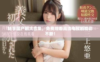 畅享国产剧大合集，免费观看高清电视剧精彩不断！