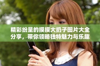 精彩纷呈的摸摸大扔子图片大全分享，带你领略独特魅力与乐趣