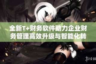 全新T+财务软件助力企业财务管理高效升级与智能化转型