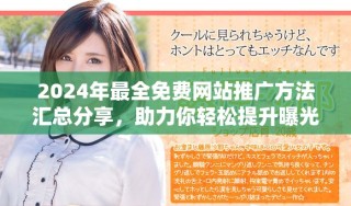 2024年最全免费网站推广方法汇总分享，助力你轻松提升曝光率