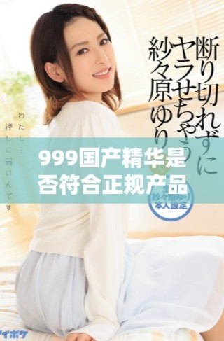 999国产精华是否符合正规产品标准及使用安全性分析