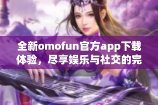 全新omofun官方app下载体验，尽享娱乐与社交的完美结合