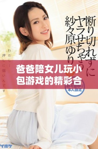 爸爸陪女儿玩小包游戏的精彩合集视频分享
