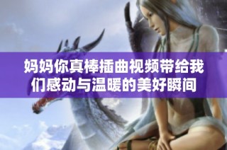 妈妈你真棒插曲视频带给我们感动与温暖的美好瞬间
