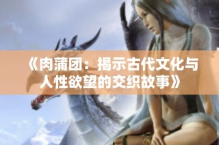 《肉蒲团：揭示古代文化与人性欲望的交织故事》