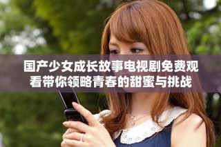 国产少女成长故事电视剧免费观看带你领略青春的甜蜜与挑战