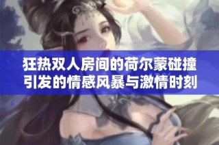 狂热双人房间的荷尔蒙碰撞引发的情感风暴与激情时刻