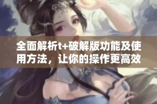 全面解析t+破解版功能及使用方法，让你的操作更高效便捷