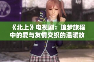《北上》电视剧：追梦旅程中的爱与友情交织的温暖故事