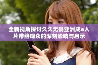 全新视角探讨久久无码亚洲成a人片带给观众的深刻影响与启示