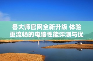 鲁大师官网全新升级 体验更流畅的电脑性能评测与优化服务