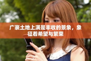 广袤土地上满是丰收的景象，象征着希望与繁荣