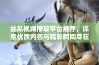 丝瓜视频播放平台推荐，探索优质内容与精彩瞬间尽在其中