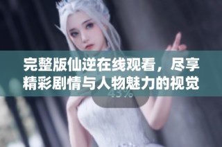 完整版仙逆在线观看，尽享精彩剧情与人物魅力的视觉盛宴