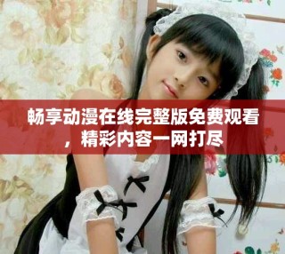 畅享动漫在线完整版免费观看，精彩内容一网打尽