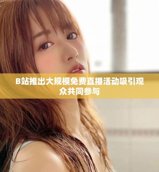 B站推出大规模免费直播活动吸引观众共同参与