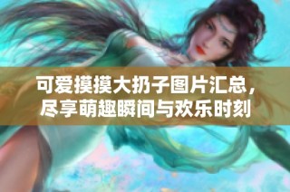 可爱摸摸大扔子图片汇总，尽享萌趣瞬间与欢乐时刻