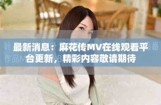 最新消息：麻花传MV在线观看平台更新，精彩内容敬请期待