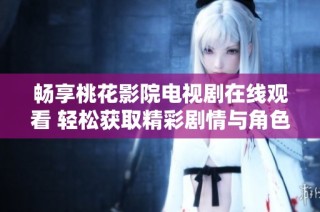 畅享桃花影院电视剧在线观看 轻松获取精彩剧情与角色动态