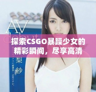 探索CSGO暴躁少女的精彩瞬间，尽享高清互动乐趣