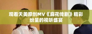 观看天美原创MV《麻花传剧》精彩纷呈的视听盛宴