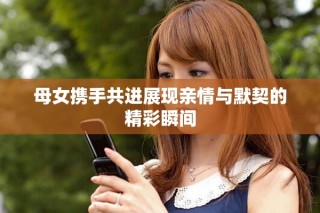 母女携手共进展现亲情与默契的精彩瞬间