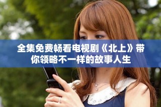全集免费畅看电视剧《北上》带你领略不一样的故事人生