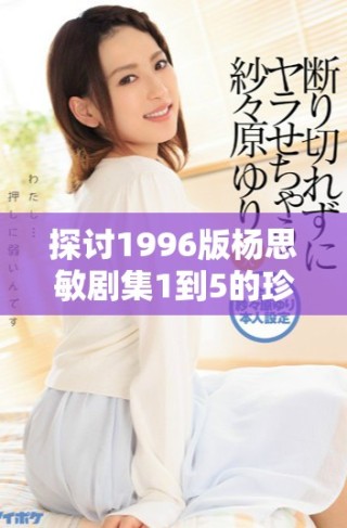 探讨1996版杨思敏剧集1到5的珍藏价值与影响力