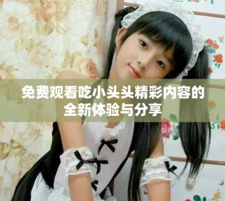 免费观看吃小头头精彩内容的全新体验与分享