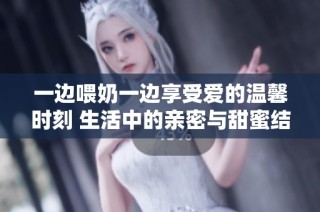 一边喂奶一边享受爱的温馨时刻 生活中的亲密与甜蜜结合