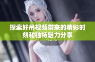 探索好吊视频带来的精彩时刻和独特魅力分享