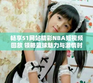 畅享51网站精彩NBA短视频回放 领略篮球魅力与激情时刻