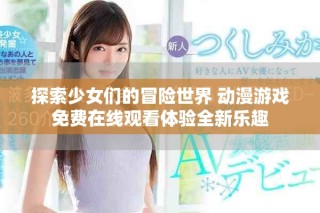 探索少女们的冒险世界 动漫游戏免费在线观看体验全新乐趣