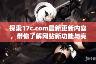 探索17c.com最新更新内容，带你了解网站新功能与亮点资讯