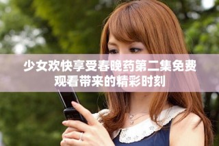 少女欢快享受春晚药第二集免费观看带来的精彩时刻