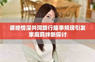 婆媳情深共同旅行趣事频现引发家庭羁绊新探讨