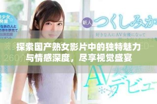 探索国产熟女影片中的独特魅力与情感深度，尽享视觉盛宴