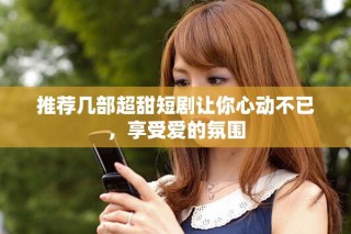 推荐几部超甜短剧让你心动不已，享受爱的氛围