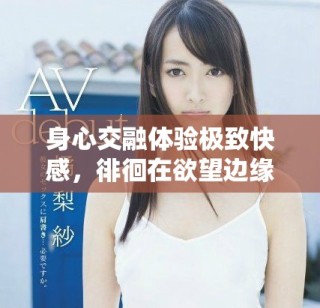 身心交融体验极致快感，徘徊在欲望边缘的情感之旅