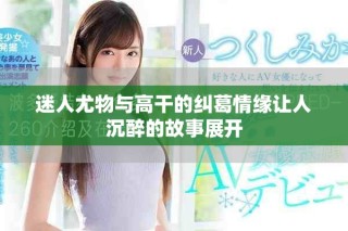 迷人尤物与高干的纠葛情缘让人沉醉的故事展开