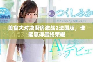 美食大对决厨房激战2法国版，谁能赢得最终荣耀
