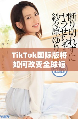 TikTok国际版将如何改变全球短视频的未来趋势