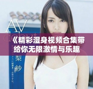 《精彩湿身视频合集带给你无限激情与乐趣》
